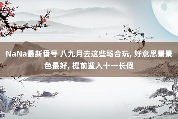 NaNa最新番号 八九月去这些场合玩， 好意思景景色最好， 提前遁入十一长假