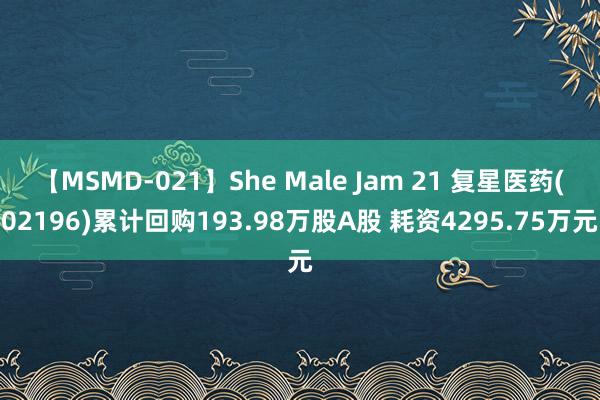 【MSMD-021】She Male Jam 21 复星医药(02196)累计回购193.98万股A股 耗资4295.75万元