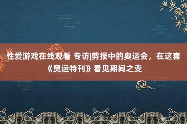 性爱游戏在线观看 专访|剪报中的奥运会，在这套《奥运特刊》看见期间之变
