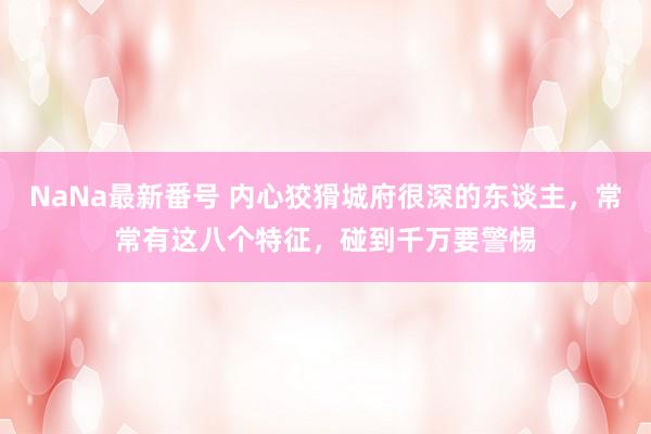 NaNa最新番号 内心狡猾城府很深的东谈主，常常有这八个特征，碰到千万要警惕