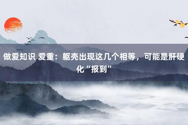 做爱知识 爱重：躯壳出现这几个相等，可能是肝硬化“报到”