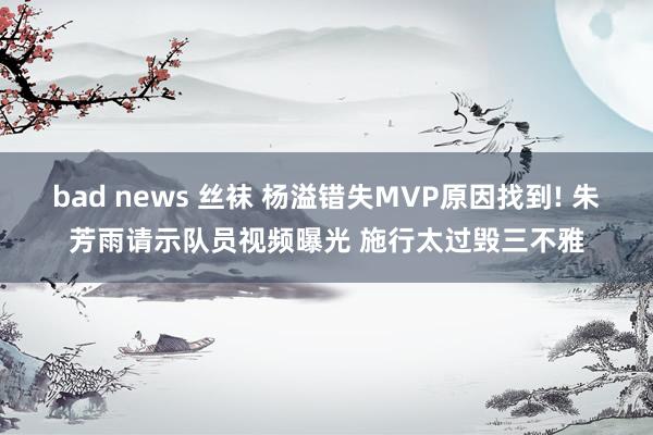 bad news 丝袜 杨溢错失MVP原因找到! 朱芳雨请示队员视频曝光 施行太过毁三不雅
