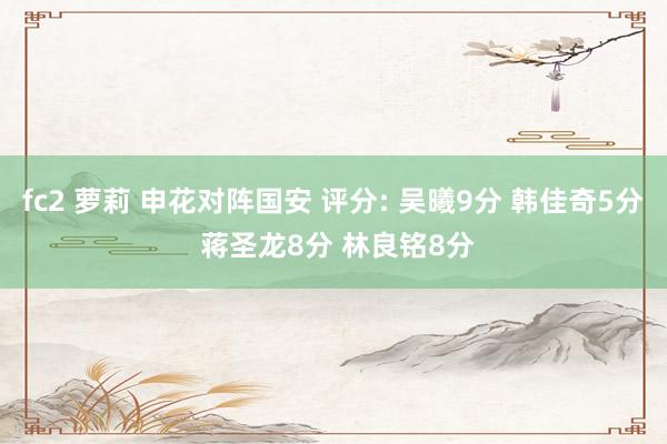 fc2 萝莉 申花对阵国安 评分: 吴曦9分 韩佳奇5分 蒋圣龙8分 林良铭8分