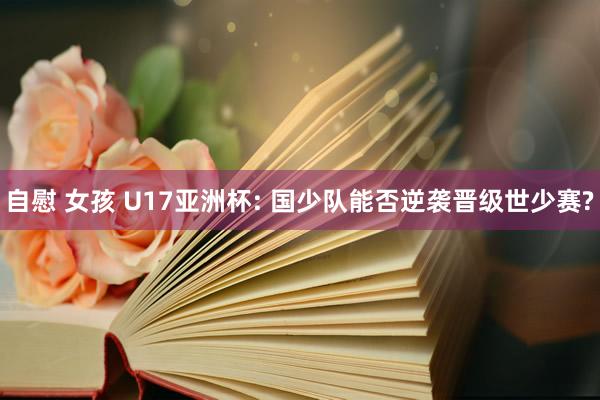 自慰 女孩 U17亚洲杯: 国少队能否逆袭晋级世少赛?
