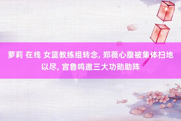 萝莉 在线 女篮教练组转念， 郑薇心腹被集体扫地以尽， 宫鲁鸣邀三大功勋助阵