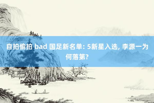 自拍偷拍 bad 国足新名单: 5新星入选， 李源一为何落第?