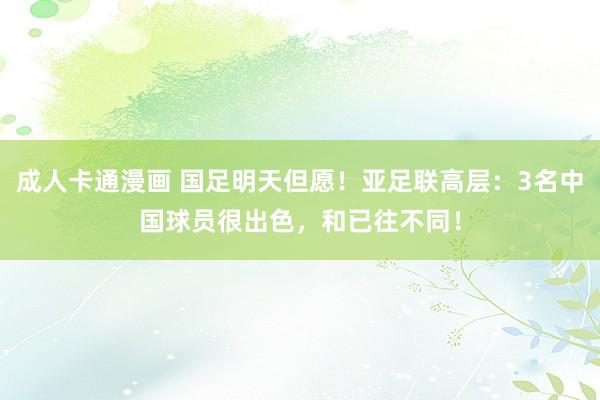 成人卡通漫画 国足明天但愿！亚足联高层：3名中国球员很出色，和已往不同！