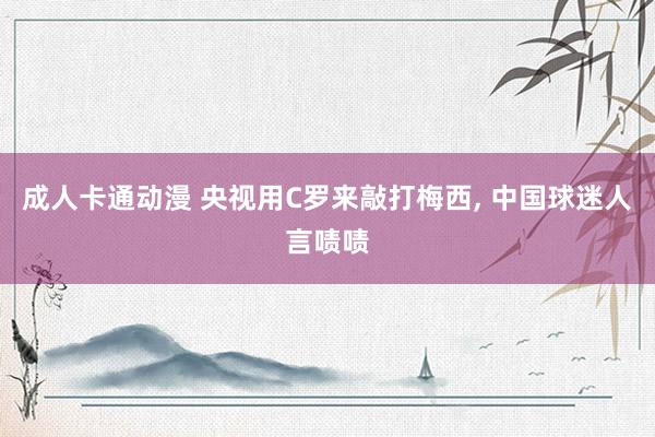 成人卡通动漫 央视用C罗来敲打梅西， 中国球迷人言啧啧