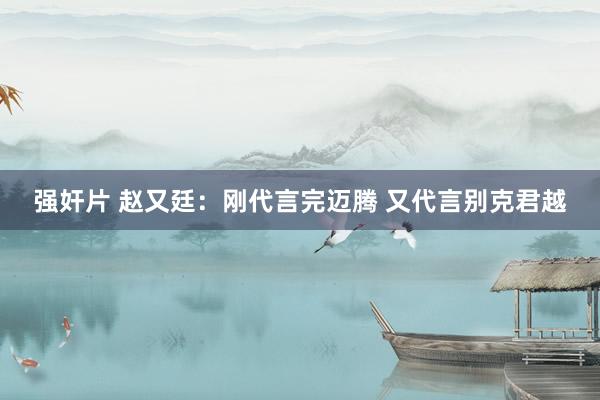 强奸片 赵又廷：刚代言完迈腾 又代言别克君越