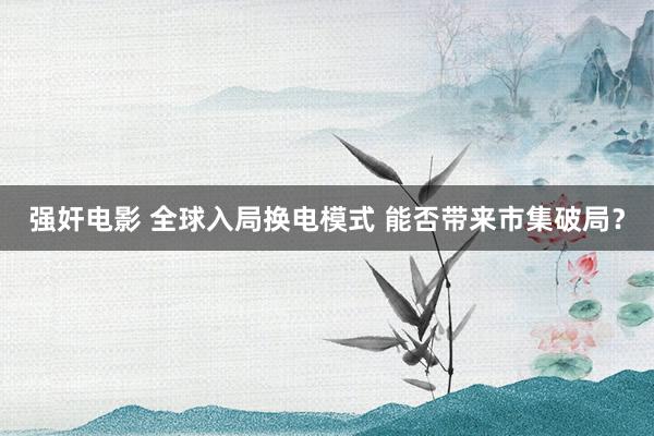 强奸电影 全球入局换电模式 能否带来市集破局？