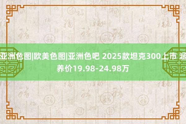 亚洲色图|欧美色图|亚洲色吧 2025款坦克300上市 涵养价19.98-24.98万