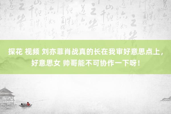 探花 视频 刘亦菲肖战真的长在我审好意思点上，好意思女 帅哥能不可协作一下呀！