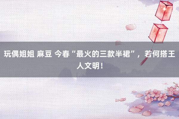 玩偶姐姐 麻豆 今春“最火的三款半裙”，若何搭王人文明！