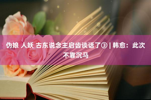 伪娘 人妖 古东说念主启齿谈话了③ | 韩愈：此次不靠沉马
