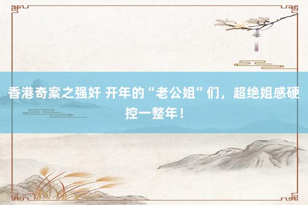 香港奇案之强奸 开年的“老公姐”们，超绝姐感硬控一整年！