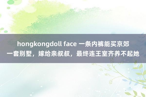 hongkongdoll face 一条内裤能买京郊一套别墅，嫁给亲叔叔，最终连王室齐养不起她
