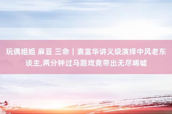 玩偶姐姐 麻豆 三命｜袁富华讲义级演绎中风老东谈主，两分钟过马路戏竟带出无尽唏嘘
