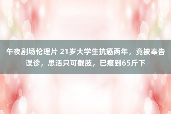 午夜剧场伦理片 21岁大学生抗癌两年，竟被奉告误诊，思活只可截肢，已瘦到65斤下