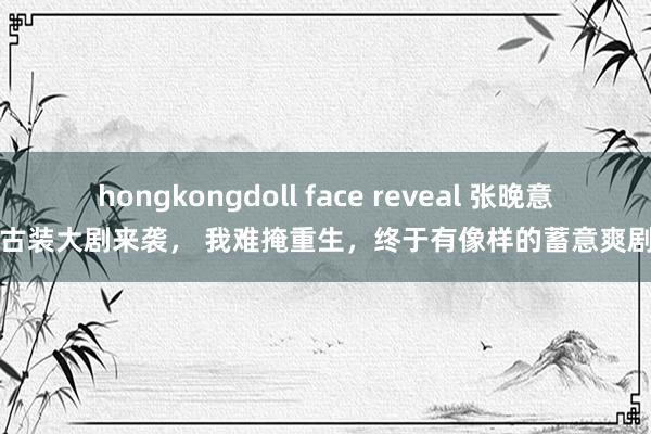 hongkongdoll face reveal 张晚意携古装大剧来袭， 我难掩重生，终于有像样的蓄意爽剧了