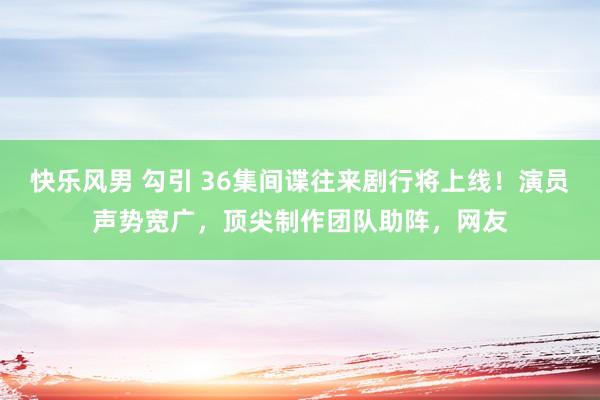 快乐风男 勾引 36集间谍往来剧行将上线！演员声势宽广，顶尖制作团队助阵，网友