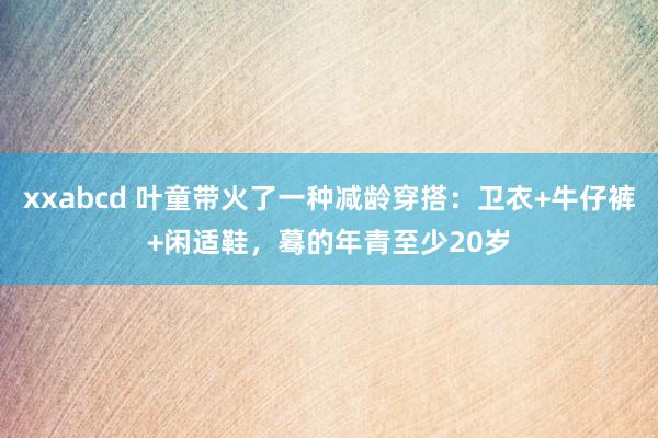 xxabcd 叶童带火了一种减龄穿搭：卫衣+牛仔裤+闲适鞋，蓦的年青至少20岁