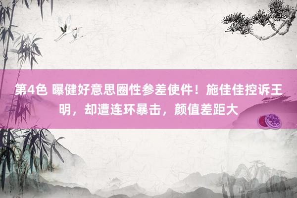 第4色 曝健好意思圈性参差使件！施佳佳控诉王明，却遭连环暴击，颜值差距大