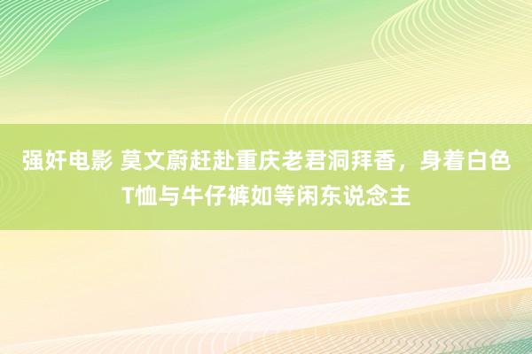 强奸电影 莫文蔚赶赴重庆老君洞拜香，身着白色T恤与牛仔裤如等闲东说念主
