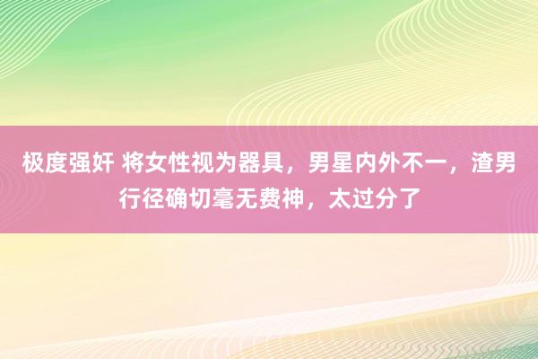 极度强奸 将女性视为器具，男星内外不一，渣男行径确切毫无费神，太过分了