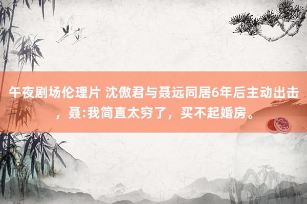 午夜剧场伦理片 沈傲君与聂远同居6年后主动出击，聂:我简直太穷了，买不起婚房。