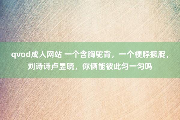 qvod成人网站 一个含胸驼背，一个梗脖撅腚，刘诗诗卢昱晓，你俩能彼此匀一匀吗