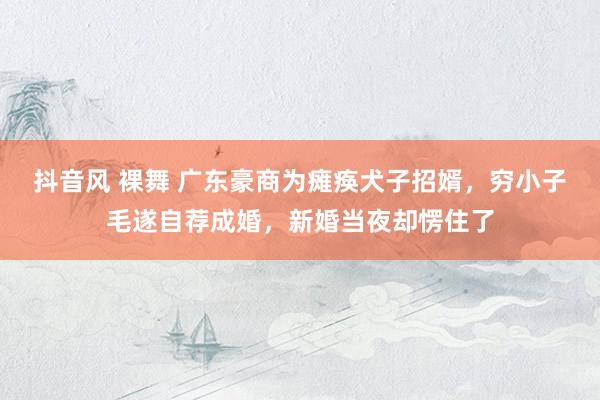 抖音风 裸舞 广东豪商为瘫痪犬子招婿，穷小子毛遂自荐成婚，新婚当夜却愣住了