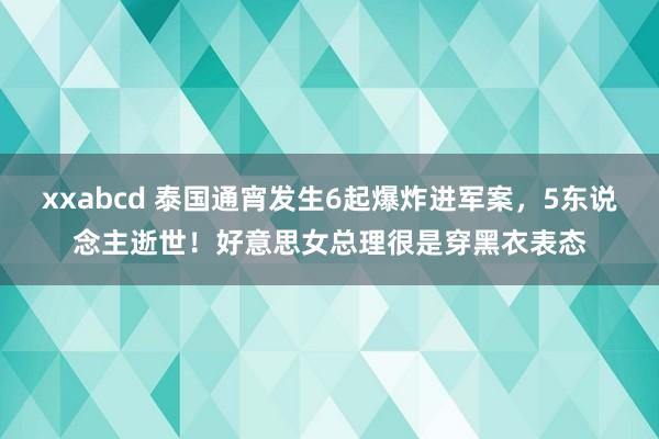 xxabcd 泰国通宵发生6起爆炸进军案，5东说念主逝世！好意思女总理很是穿黑衣表态