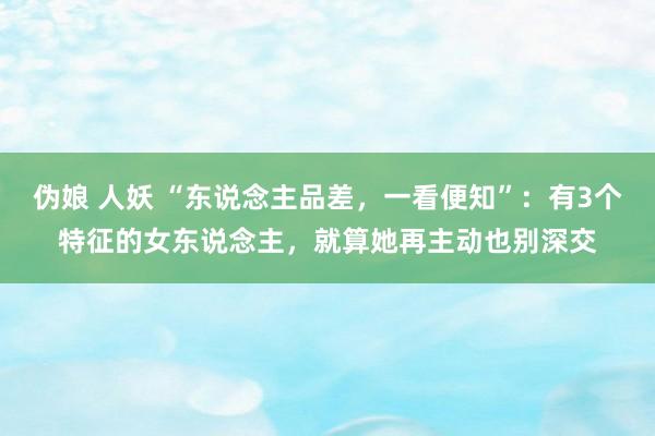 伪娘 人妖 “东说念主品差，一看便知”：有3个特征的女东说念主，就算她再主动也别深交