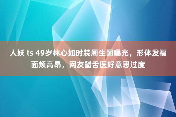 人妖 ts 49岁林心如时装周生图曝光，形体发福面颊高昂，网友齰舌医好意思过度