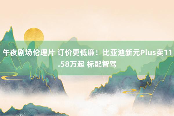 午夜剧场伦理片 订价更低廉！比亚迪新元Plus卖11.58万起 标配智驾