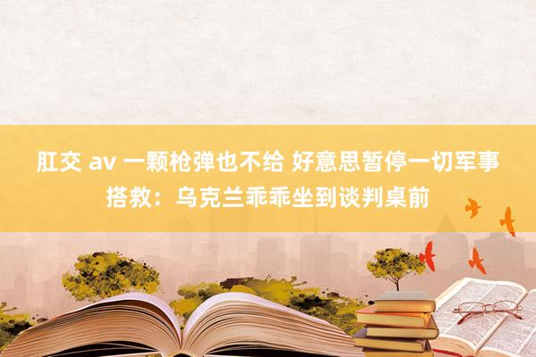 肛交 av 一颗枪弹也不给 好意思暂停一切军事搭救：乌克兰乖乖坐到谈判桌前