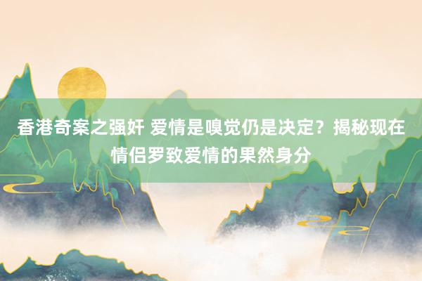 香港奇案之强奸 爱情是嗅觉仍是决定？揭秘现在情侣罗致爱情的果然身分