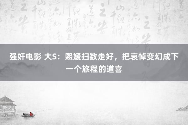 强奸电影 大S：熙媛扫数走好，把哀悼变幻成下一个旅程的道喜
