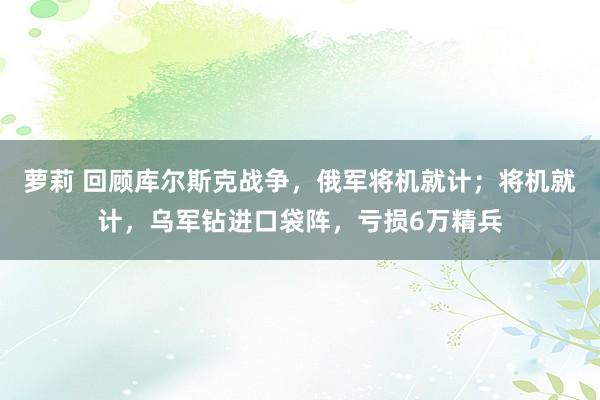 萝莉 回顾库尔斯克战争，俄军将机就计；将机就计，乌军钻进口袋阵，亏损6万精兵
