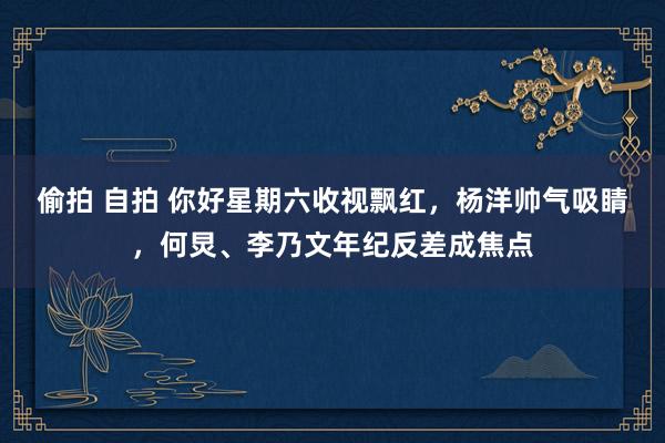 偷拍 自拍 你好星期六收视飘红，杨洋帅气吸睛，何炅、李乃文年纪反差成焦点