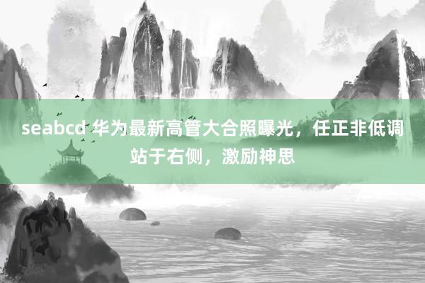 seabcd 华为最新高管大合照曝光，任正非低调站于右侧，激励神思