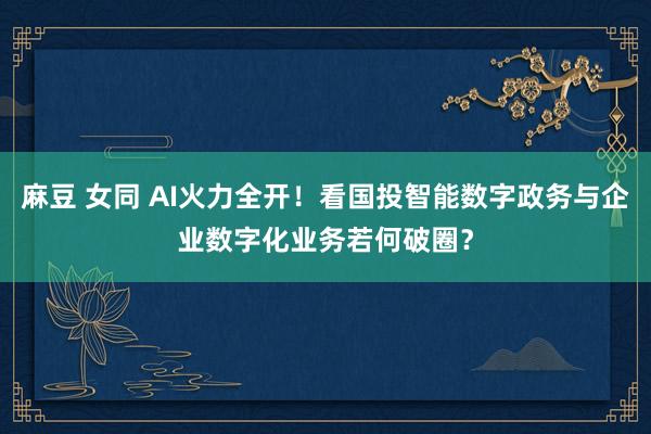 麻豆 女同 AI火力全开！看国投智能数字政务与企业数字化业务若何破圈？