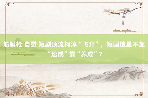 筋膜枪 自慰 短剧顶流柯淳“飞升”，短国造星不靠“速成”靠“养成”？