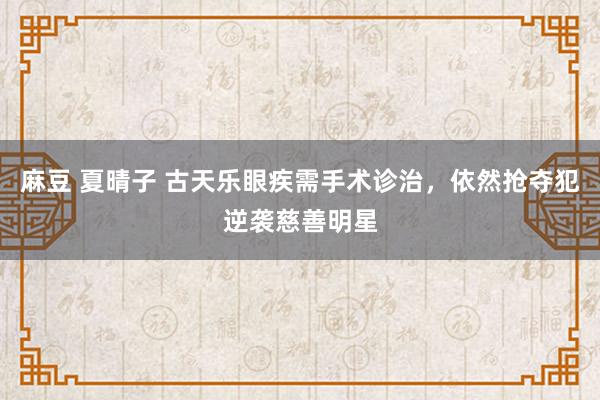 麻豆 夏晴子 古天乐眼疾需手术诊治，依然抢夺犯逆袭慈善明星