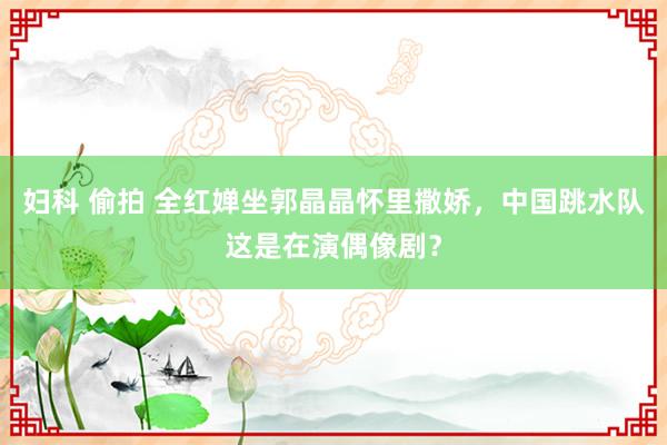妇科 偷拍 全红婵坐郭晶晶怀里撒娇，中国跳水队这是在演偶像剧？