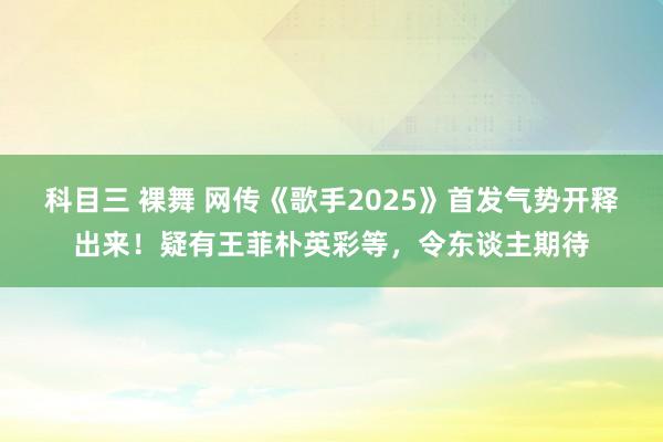 科目三 裸舞 网传《歌手2025》首发气势开释出来！疑有王菲朴英彩等，令东谈主期待