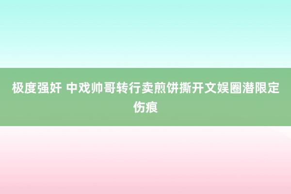 极度强奸 中戏帅哥转行卖煎饼撕开文娱圈潜限定伤痕