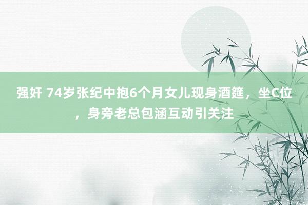强奸 74岁张纪中抱6个月女儿现身酒筵，坐C位，身旁老总包涵互动引关注