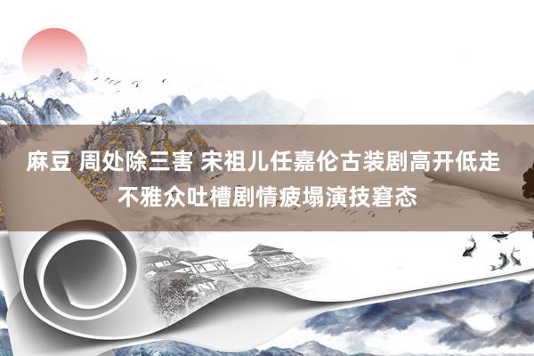 麻豆 周处除三害 宋祖儿任嘉伦古装剧高开低走 不雅众吐槽剧情疲塌演技窘态