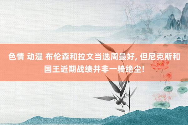 色情 动漫 布伦森和拉文当选周最好， 但尼克斯和国王近期战绩并非一骑绝尘!